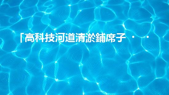 「高科技河道清淤鋪席子，輕松解決河道淤積難題！」